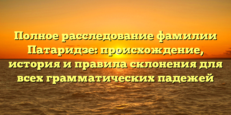 Полное расследование фамилии Патаридзе: происхождение, история и правила склонения для всех грамматических падежей