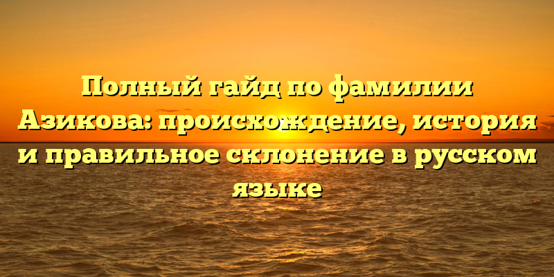 Полный гайд по фамилии Азикова: происхождение, история и правильное склонение в русском языке