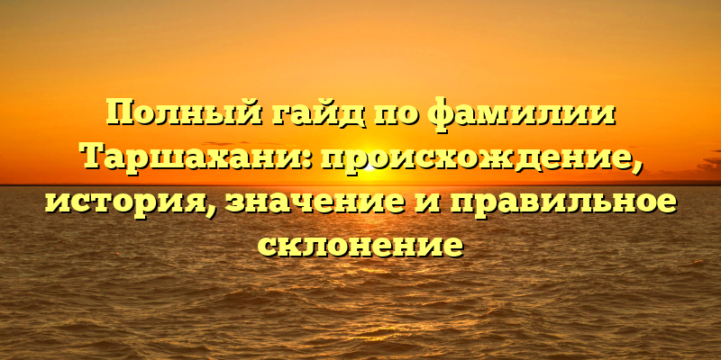 Полный гайд по фамилии Таршахани: происхождение, история, значение и правильное склонение