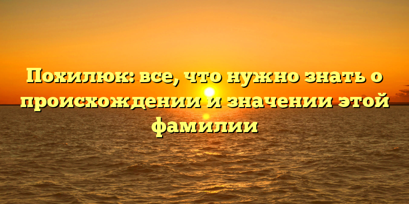 Похилюк: все, что нужно знать о происхождении и значении этой фамилии