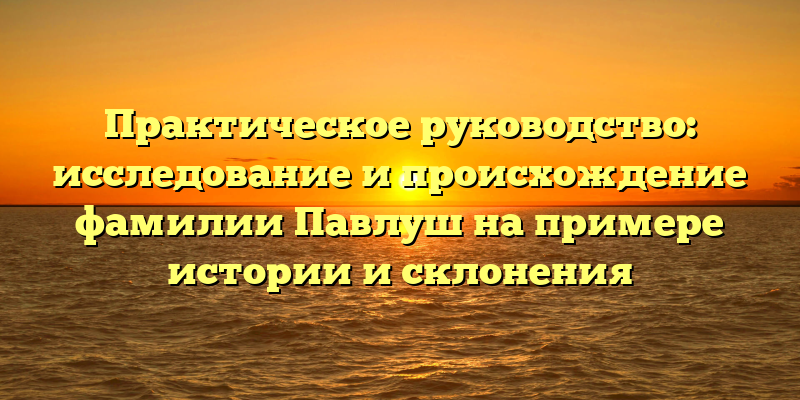 Практическое руководство: исследование и происхождение фамилии Павлуш на примере истории и склонения