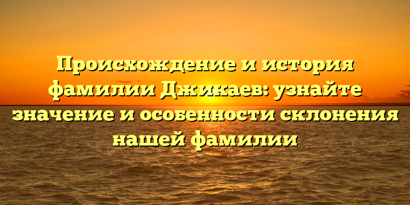 Происхождение и история фамилии Джикаев: узнайте значение и особенности склонения нашей фамилии