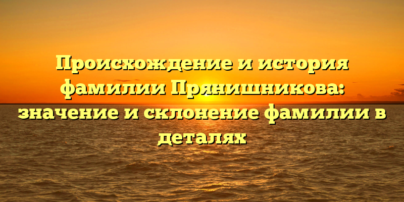 Происхождение и история фамилии Прянишникова: значение и склонение фамилии в деталях