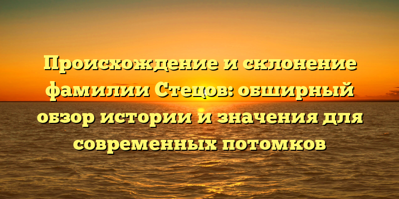 Происхождение и склонение фамилии Стецов: обширный обзор истории и значения для современных потомков
