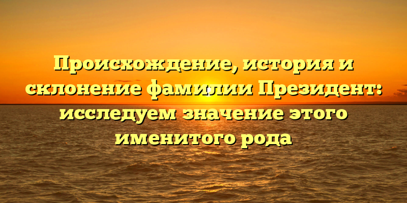 Происхождение, история и склонение фамилии Президент: исследуем значение этого именитого рода