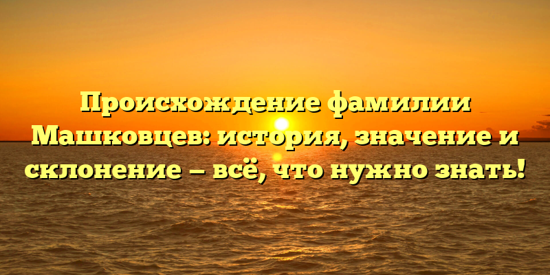Происхождение фамилии Машковцев: история, значение и склонение — всё, что нужно знать!