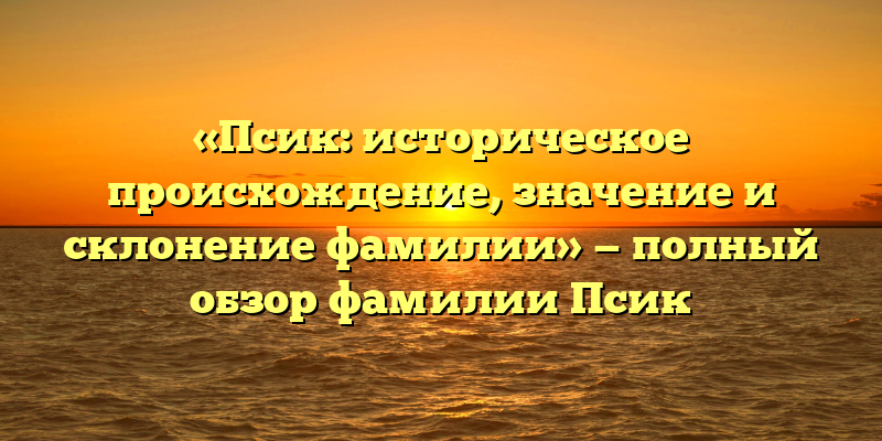 «Псик: историческое происхождение, значение и склонение фамилии» — полный обзор фамилии Псик