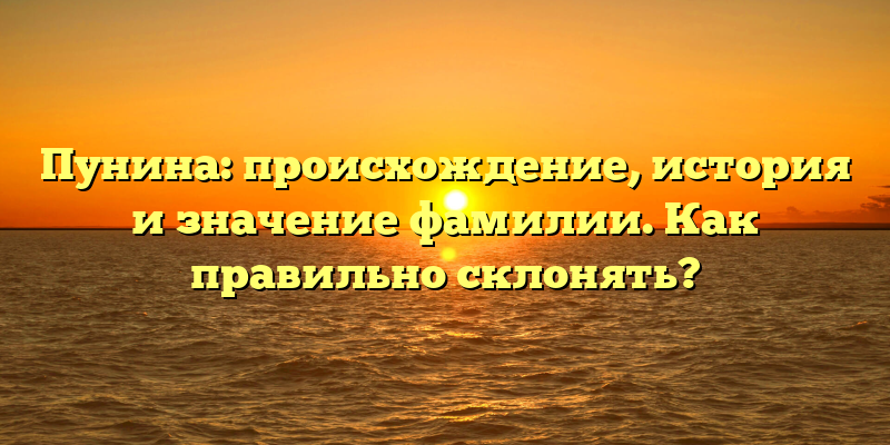 Пунина: происхождение, история и значение фамилии. Как правильно склонять?
