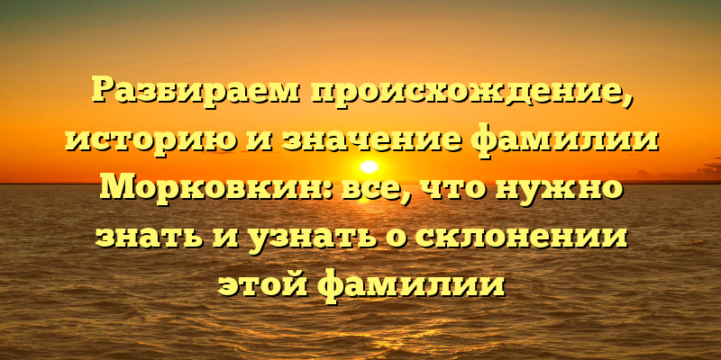 Разбираем происхождение, историю и значение фамилии Морковкин: все, что нужно знать и узнать о склонении этой фамилии
