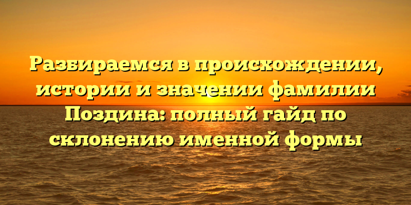 Разбираемся в происхождении, истории и значении фамилии Поздина: полный гайд по склонению именной формы