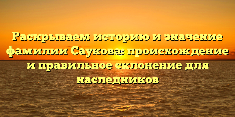 Раскрываем историю и значение фамилии Саукова: происхождение и правильное склонение для наследников