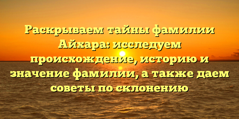 Раскрываем тайны фамилии Айхара: исследуем происхождение, историю и значение фамилии, а также даем советы по склонению
