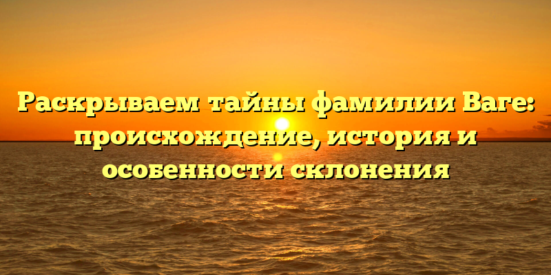 Раскрываем тайны фамилии Ваге: происхождение, история и особенности склонения