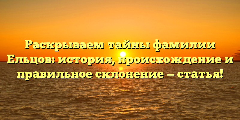 Раскрываем тайны фамилии Ельцов: история, происхождение и правильное склонение — статья!
