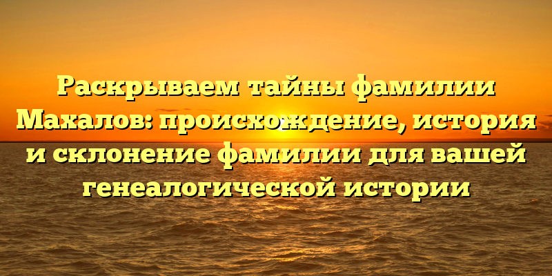 Раскрываем тайны фамилии Махалов: происхождение, история и склонение фамилии для вашей генеалогической истории