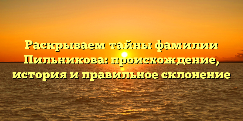 Раскрываем тайны фамилии Пильникова: происхождение, история и правильное склонение