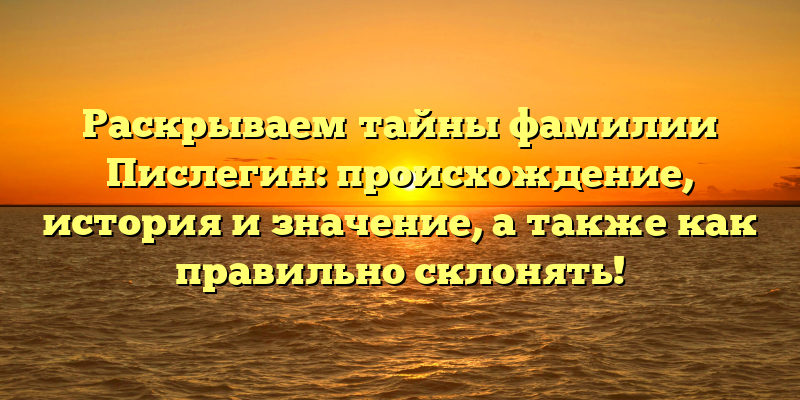Раскрываем тайны фамилии Пислегин: происхождение, история и значение, а также как правильно склонять!