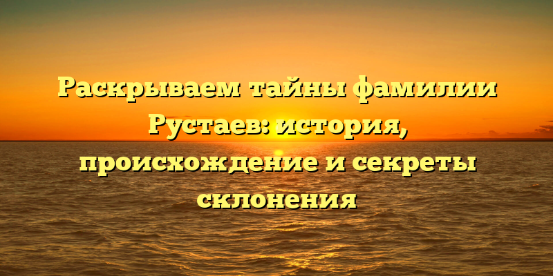 Раскрываем тайны фамилии Рустаев: история, происхождение и секреты склонения