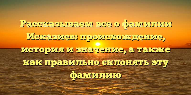 Рассказываем все о фамилии Исказиев: происхождение, история и значение, а также как правильно склонять эту фамилию