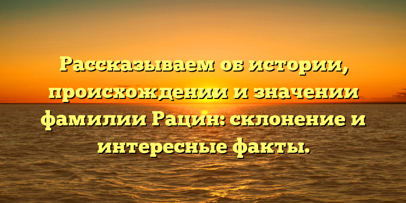 Рассказываем об истории, происхождении и значении фамилии Рацин: склонение и интересные факты.
