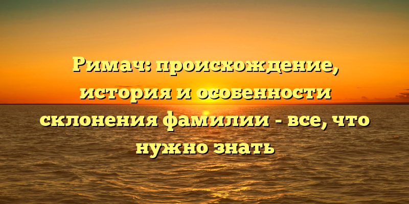 Римач: происхождение, история и особенности склонения фамилии - все, что нужно знать