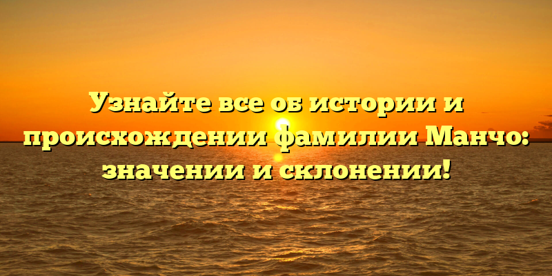 Узнайте все об истории и происхождении фамилии Манчо: значении и склонении!