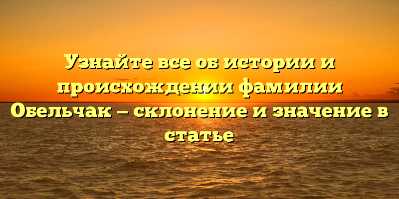 Узнайте все об истории и происхождении фамилии Обельчак — склонение и значение в статье