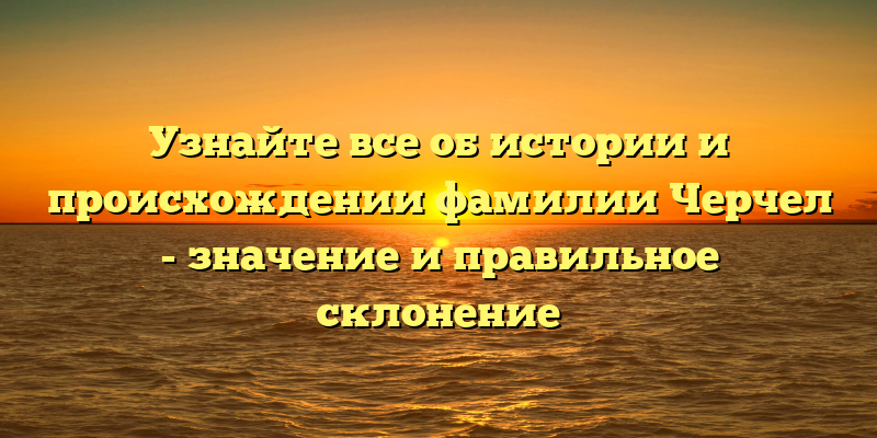 Узнайте все об истории и происхождении фамилии Черчел - значение и правильное склонение
