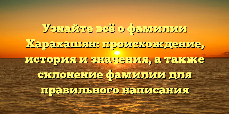 Узнайте всё о фамилии Харахашян: происхождение, история и значения, а также склонение фамилии для правильного написания