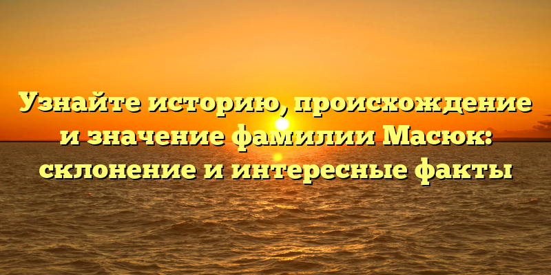 Узнайте историю, происхождение и значение фамилии Масюк: склонение и интересные факты