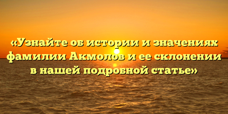 «Узнайте об истории и значениях фамилии Акмолов и ее склонении в нашей подробной статье»