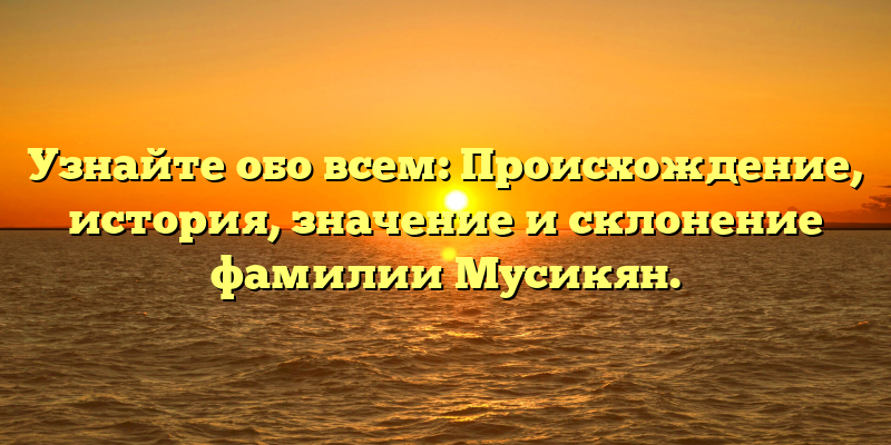 Узнайте обо всем: Происхождение, история, значение и склонение фамилии Мусикян.