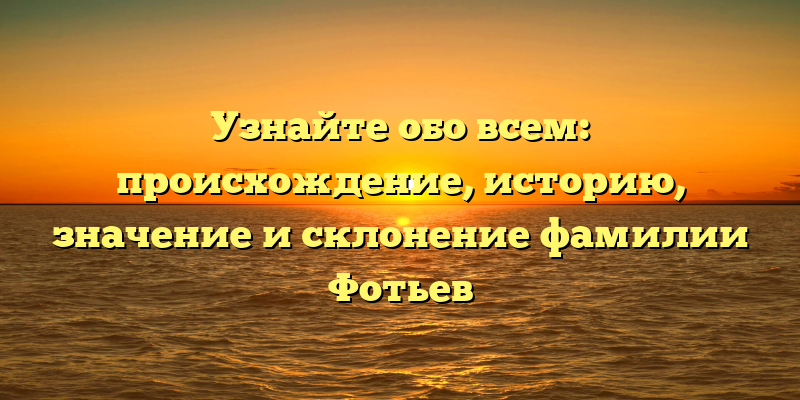 Узнайте обо всем: происхождение, историю, значение и склонение фамилии Фотьев