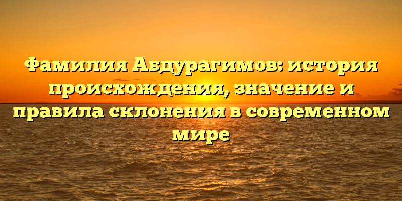 Фамилия Абдурагимов: история происхождения, значение и правила склонения в современном мире