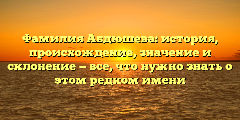 Фамилия Абдюшева: история, происхождение, значение и склонение — все, что нужно знать о этом редком имени