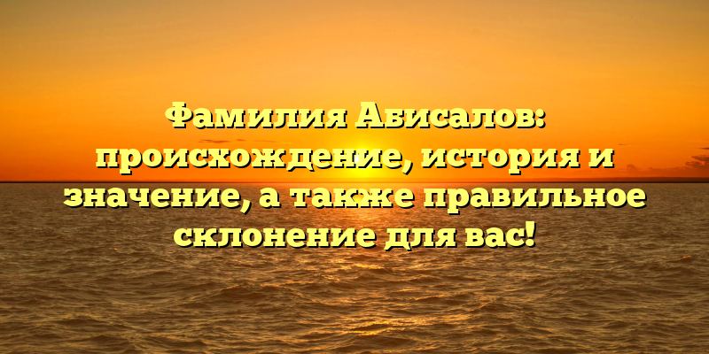 Фамилия Абисалов: происхождение, история и значение, а также правильное склонение для вас!