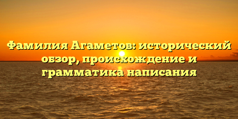 Фамилия Агаметов: исторический обзор, происхождение и грамматика написания