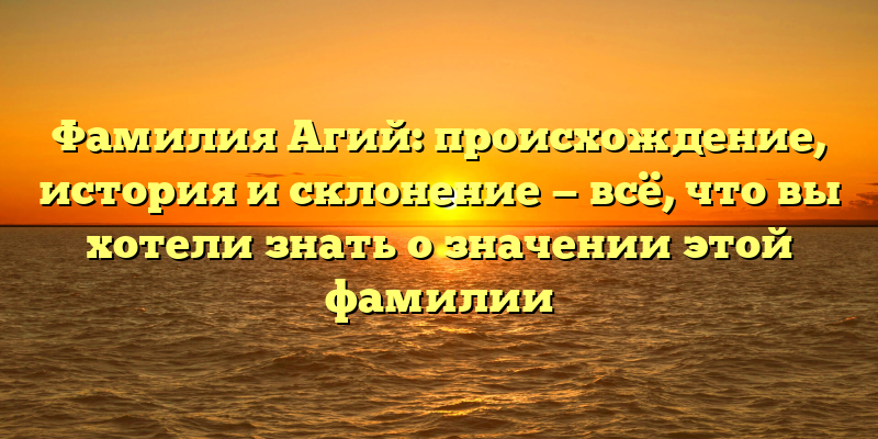Фамилия Агий: происхождение, история и склонение — всё, что вы хотели знать о значении этой фамилии
