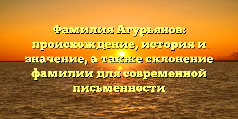 Фамилия Агурьянов: происхождение, история и значение, а также склонение фамилии для современной письменности