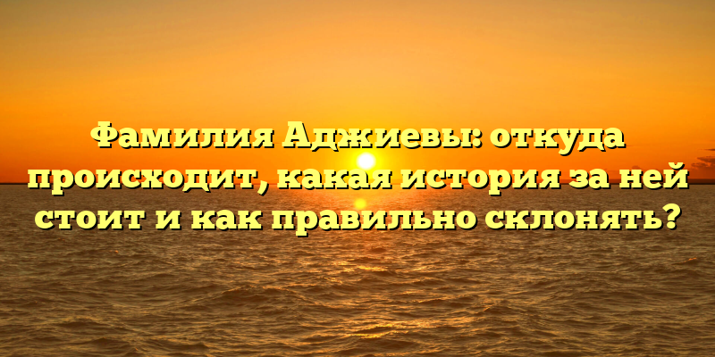 Фамилия Аджиевы: откуда происходит, какая история за ней стоит и как правильно склонять?
