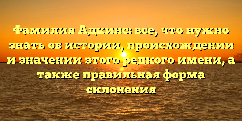 Фамилия Адкинс: все, что нужно знать об истории, происхождении и значении этого редкого имени, а также правильная форма склонения