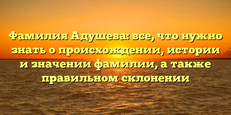 Фамилия Адушева: все, что нужно знать о происхождении, истории и значении фамилии, а также правильном склонении