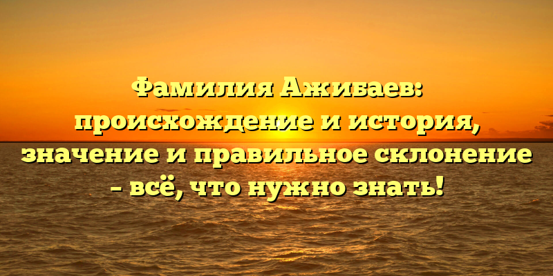 Фамилия Ажибаев: происхождение и история, значение и правильное склонение – всё, что нужно знать!