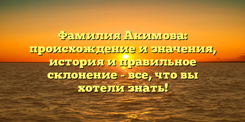 Фамилия Акимова: происхождение и значения, история и правильное склонение - все, что вы хотели знать!