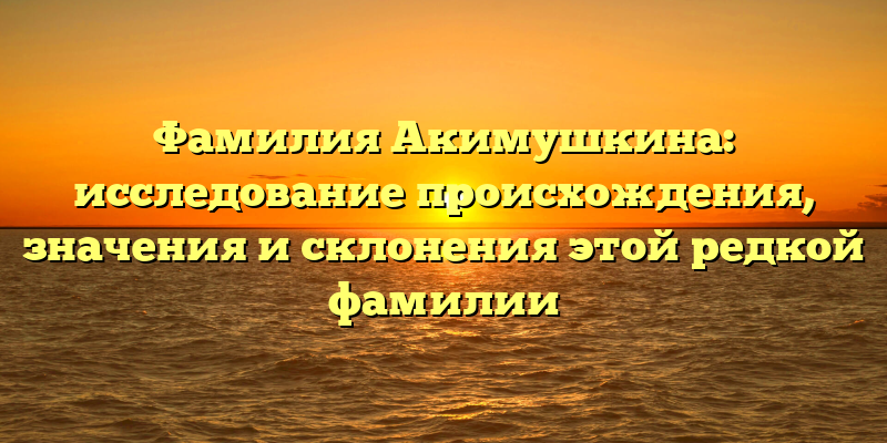 Фамилия Акимушкина: исследование происхождения, значения и склонения этой редкой фамилии