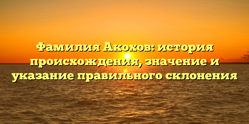 Фамилия Акохов: история происхождения, значение и указание правильного склонения