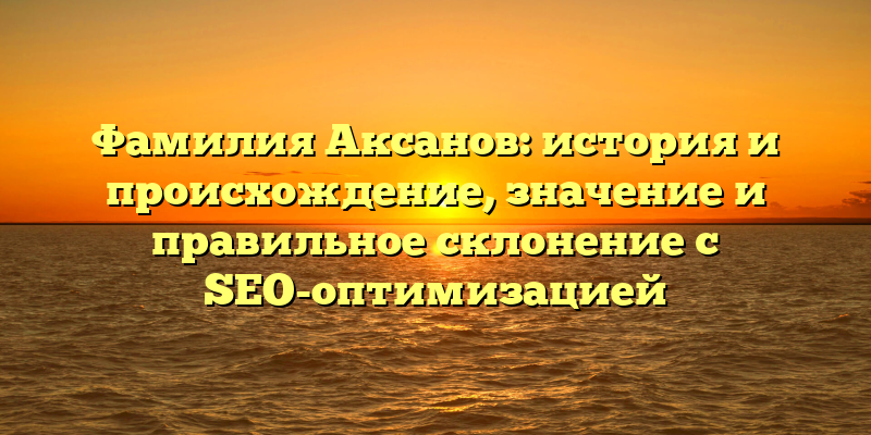 Фамилия Аксанов: история и происхождение, значение и правильное склонение с SEO-оптимизацией
