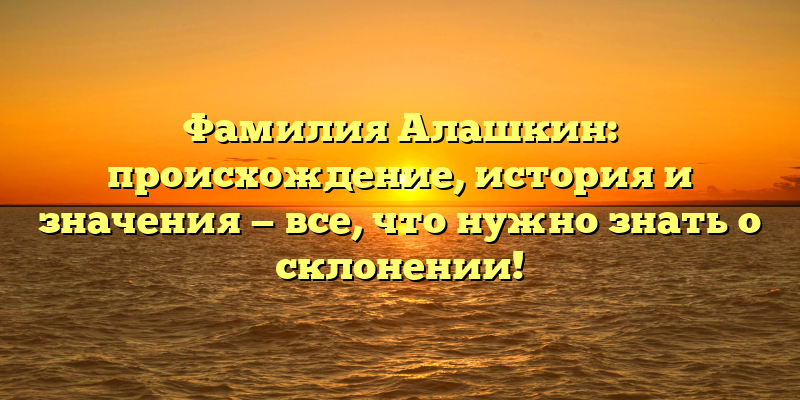 Фамилия Алашкин: происхождение, история и значения — все, что нужно знать о склонении!