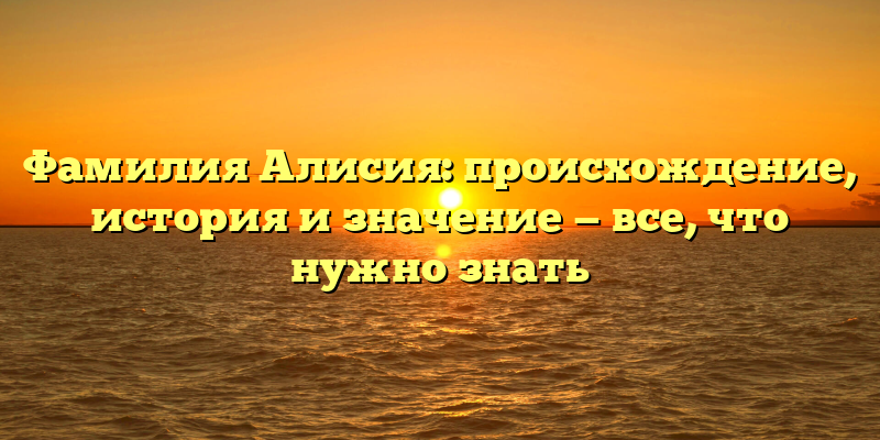 Фамилия Алисия: происхождение, история и значение — все, что нужно знать