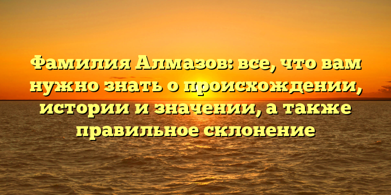 Фамилия Алмазов: все, что вам нужно знать о происхождении, истории и значении, а также правильное склонение